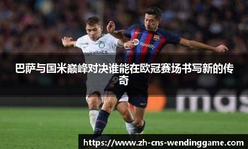 巴萨与国米巅峰对决谁能在欧冠赛场书写新的传奇